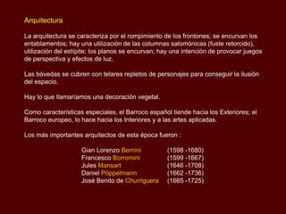 Arquitectura

La arquitectura se caracteriza por el rompimiento de los frontones; se encurvan los
entablamentos; hay una utilización de las columnas salomónicas (fuste retorcido),
utilización del estípite; los planos se encurvan; hay una intención de provocar juegos
de perspectiva y efectos de luz.

Las bóvedas se cubren con telares repletos de personajes para conseguir la ilusión
del espacio.

Hay lo que llamaríamos una decoración vegetal.

Como características especiales, el Barroco español tiende hacia los Exteriores; el
Barroco europeo, lo hace hacia los Interiores y a las artes aplicadas.

Los más importantes arquitectos de esta época fueron :

                    Gian Lorenzo Bernini           (1598 -1680)
                    Francesco Borromini            (1599 -1667)
                    Jules Mansart                  (1646 -1708)
                    Daniel Pöppelmann              (1662 -1736)
                    José Benito de Churriguera     (1665 -1725)
 