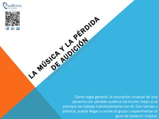 LA MÚSICA Y LA PÉRDIDA DE AUDICIÓN MELISSA GRISWOLD, CLARKE MAINSTREM NEWS, 2003: VOL. 23, NO. 4 Como regla general, la educación musical de una persona con pérdida auditiva irá mucho mejor si al principio se trabaja individualmente con él. Con tiempo y práctica, puede llegar a unirse al grupo y experimentar el gozo de producir música. 