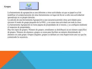 Grupos
La herramienta de agrupación es una diferente a otras actividades en que su papel es el de
modificar el comportamiento de otras herramientas en lugar de llevar a cabo una actividad de
aprendizaje en su propio derecho.
La adición de una herramienta Agrupación a una secuencia permite otras actividades para
ejecutar el modo de grupo pequeño de la ONU, y no como una actividad con toda la clase.
La herramienta Agrupación no tiene página de propiedades de sí mismo, y se configura mediante
el inspector de propiedades.
Hay tres tipos de grupos: Número de grupos; estudiantes se distribuyen en un número específico
de grupos. Número de alumnos; grupos se crean para facilitar un número determinado de
alumnos en cada grupo. Grupos elegidos; grupos se definen en vista Supervisión una vez que ha
comenzado la secuencia.
 