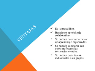  Es licencia libre.
 Basado en aprendizaje
colaborativo.
 Se pueden crear secuencias
de aprendizaje organizadas.
 Se pueden compartir con
otros profesores las
secuencias creadas.
 Se pueden crear tareas
individuales o en grupos.
 