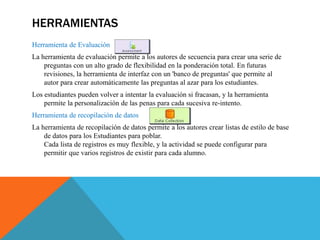 HERRAMIENTAS
Herramienta de Evaluación
La herramienta de evaluación permite a los autores de secuencia para crear una serie de
preguntas con un alto grado de flexibilidad en la ponderación total. En futuras
revisiones, la herramienta de interfaz con un 'banco de preguntas' que permite al
autor para crear automáticamente las preguntas al azar para los estudiantes.
Los estudiantes pueden volver a intentar la evaluación si fracasan, y la herramienta
permite la personalización de las penas para cada sucesiva re-intento.
Herramienta de recopilación de datos
La herramienta de recopilación de datos permite a los autores crear listas de estilo de base
de datos para los Estudiantes para poblar.
Cada lista de registros es muy flexible, y la actividad se puede configurar para
permitir que varios registros de existir para cada alumno.
 