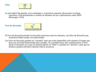 Chat
La actividad Chat permite a los estudiantes y al profesor mantener discusiones en forma
sincrónica. Esta herramienta es similar en términos de uso a aplicaciones como MSN
Messenger o ICQ.
Foro de discusión
El Foro de discusión permite la discusión asíncrona entre los alumnos, con hilos de discusión que
el profesor habrá creado con anterioridad.
Los foros de discusión pueden ser "cerrados" para que estén disponibles sólo durante el tiempo que
dura una actividad determinada (por ejemplo, no se podrán hacer más contribuciones al foro
desde el momento en el que un alumno pinche en "Salir") o pueden ser "abiertos", para que los
alumnos puedan utilizarlos durante toda la secuencia.
 