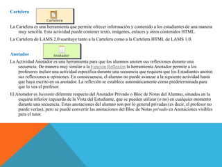 Cartelera
La Cartelera es una herramienta que permite ofrecer información y contenido a los estudiantes de una manera
muy sencilla. Esta actividad puede contener texto, imágenes, enlaces y otros contenidos HTML.
La Cartelera de LAMS 2.0 sustituye tanto a la Cartelera como a la Cartelera HTML de LAMS 1.0.
Anotador
La Actividad Anotador es una herramienta para que los alumnos anoten sus reflexiones durante una
secuencia. De manera muy similar a la Función Reflexión la herramienta Anotador permite a los
profesores incluir una actividad específica durante una secuencia que requiera que los Estudiantes anoten
sus reflexiones u opiniones. En consecuencia, el alumno no puede avanzar a la siguiente actividad hasta
que haya escrito en su anotador. La reflexión se establece automáticamente como predeterminada para
que lo vea el profesor.
El Anotador es bastante diferente respecto del Anotador Privado o Bloc de Notas del Alumno, situados en la
esquina inferior izquierda de la Vista del Estudiante, que se pueden utilizar (o no) en cualquier momento
durante una secuencia. Estas anotaciones del alumno son por lo general privadas (es decir, el profesor no
puede verlas), pero se puede convertir las anotaciones del Bloc de Notas privado en Anotaciones visibles
para el tutor.
 