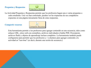 Preguntas y Respuestas
La Actividad Preguntas y Respuestas permite que los profesores hagan una o varias preguntas a
cada estudiante. Una vez han contestado, pueden ver las respuestas de sus compañeros
expuestas en una página únicamente llena de estas respuestas.
Compartir recursos
Esta herramienta permite a los profesores para agregar contenido en una secuencia, tales como
enlaces URL, sitios web con cremallera, archivos individuales (Adobe PDF, Powerpoint,
archivos flash) y objetos de aprendizaje incluso completos. La herramienta también puede
configurarse para permitir que los profesores y / o alumnos para agregar contenido a la
actividad en "run-time" (es decir, durante una sesión de secuencia.)
 