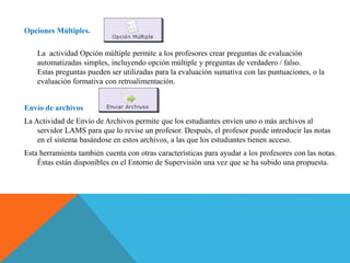 Opciones Múltiples.
La actividad Opción múltiple permite a los profesores crear preguntas de evaluación
automatizadas simples, incluyendo opción múltiple y preguntas de verdadero / falso.
Estas preguntas pueden ser utilizadas para la evaluación sumativa con las puntuaciones, o la
evaluación formativa con retroalimentación.
Envío de archivos
La Actividad de Envío de Archivos permite que los estudiantes envíen uno o más archivos al
servidor LAMS para que lo revise un profesor. Después, el profesor puede introducir las notas
en el sistema basándose en estos archivos, a las que los estudiantes tienen acceso.
Esta herramienta también cuenta con otras características para ayudar a los profesores con las notas.
Éstas están disponibles en el Entorno de Supervisión una vez que se ha subido una propuesta.
 