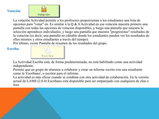 Votación
La votación Actividad permite a los profesores proporcionan a los estudiantes una lista de
opciones para "votar" en. Es similar a la Q & AActividad en esa votación muestra primero una
pantalla con todas las opciones de votación disponibles, y luego una pantalla que muestra la
selección aprendices individuales, y luego una pantalla que muestra "progresistas" resultados de
la votación (es decir, una pantalla no editable donde los estudiantes pueden ver los resultados de
ellos mismos y otros estudiantes a través del tiempo).
Por último, existe Pantalla de resumen de los resultados del grupo.
Escriba
La Actividad Escriba está, de forma predeterminada, no está habilitado como una actividad
independiente.
Permite que un grupo de alumnos a colaborar y crear un informe escrito con una estudiante
como la 'Escribano', o escritor para el informe.
La actividad es más eficaz cuando se combina con otra actividad de colaboración. En la versión
actual de LAMS (2.0.4) Escribano está disponible para ser emparejado con cualquiera de chat o
foro
 