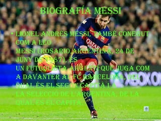 BiogrAfíA MeSSi
• LioNeL ANdréS MeSSi, TAMBé coNeguT
coM A Leo
MeSSi (roSArio,ArgeNTiNA, 24 de
JuNy de 1987), éS
uN fuTBoLiSTA ArgeNTí que JugA coM
A dAVANTer AL fc BArceLoNA, deL
quAL éS eL SegoN cAPiTà i A
LA SeLecció de L'ArgeNTiNA, de LA
quAL éS eL cAPiTà.
 