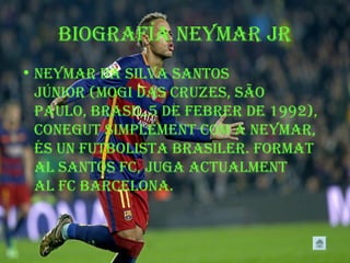 Biografía neymar jr
• neymar Da siLva santos
júnior (mogi Das cruzes, são
pauLo, BrasiL,5 De feBrer De 1992),
conegut simpLement com a neymar,
és un futBoLista BrasiLer. format
aL santos fc, juga actuaLment
aL fc BarceLona.
 