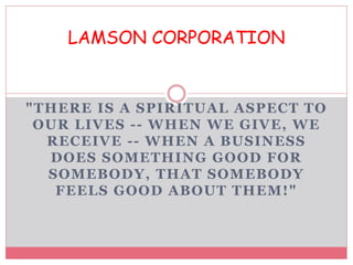 "THERE IS A SPIRITUAL ASPECT TO
OUR LIVES -- WHEN WE GIVE, WE
RECEIVE -- WHEN A BUSINESS
DOES SOMETHING GOOD FOR
SOMEBODY, THAT SOMEBODY
FEELS GOOD ABOUT THEM!"
LAMSON CORPORATION
 
