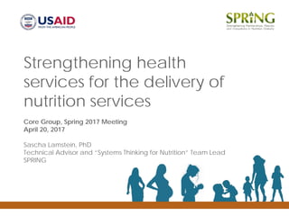 Strengthening health
services for the delivery of
nutrition services
Core Group, Spring 2017 Meeting
April 20, 2017
Sascha Lamstein, PhD
Technical Advisor and “Systems Thinking for Nutrition” Team Lead
SPRING
 