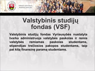 Valstybinis studijų
          fondas (VSF)
Valstybinis studijų fondas Vyriausybės nustatyta
tvarka administruoja valstybės paskolas ir remia
valstybės     remiamas     paskolas   studentams,
stipendijas trečiosios pakopos studentams, taip
pat kitą finansinę paramą studentams.
 
