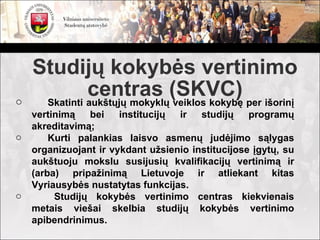 Studijų kokybės vertinimo
o
              centras (SKVC) per išorinį
     Skatinti aukštųjų mokyklų veiklos kokybę
    vertinimą   bei    institucijų ir   studijų    programų
    akreditavimą;
o       Kurti palankias laisvo asmenų judėjimo sąlygas
    organizuojant ir vykdant užsienio institucijose įgytų, su
    aukštuoju mokslu susijusių kvalifikacijų vertinimą ir
    (arba) pripažinimą Lietuvoje ir atliekant kitas
    Vyriausybės nustatytas funkcijas.
o        Studijų kokybės vertinimo centras kiekvienais
    metais viešai skelbia studijų kokybės vertinimo
    apibendrinimus.
 