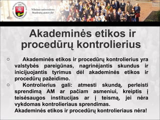Akademinės etikos ir
     procedūrų kontrolierius
o     Akademinės etikos ir procedūrų kontrolierius yra
  valstybės pareigūnas, nagrinėjantis skundus ir
  inicijuojantis tyrimus dėl akademinės etikos ir
  procedūrų pažeidimo.
o     Kontrolierius gali: atmesti skundą, perleisti
  sprendimą AM ar pačiam asmeniui, kreiptis į
  teisėsaugos institucijas ar į teismą, jei nėra
  vykdomas kontrolieriaus sprendimas.
  Akademinės etikos ir procedūrų kontrolieriaus nėra!
 