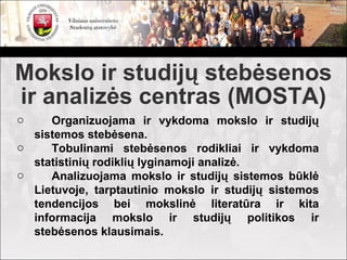 Mokslo ir studijų stebėsenos
ir analizės centras (MOSTA)
o    Organizuojama ir vykdoma mokslo ir studijų
  sistemos stebėsena.
o    Tobulinami stebėsenos rodikliai ir vykdoma
  statistinių rodiklių lyginamoji analizė.
o    Analizuojama mokslo ir studijų sistemos būklė
  Lietuvoje, tarptautinio mokslo ir studijų sistemos
  tendencijos bei mokslinė literatūra ir kita
  informacija mokslo ir studijų politikos ir
  stebėsenos klausimais.
 