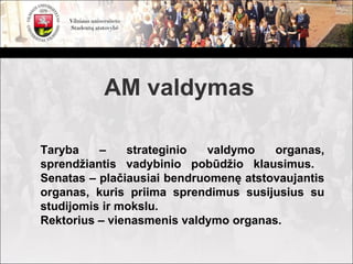 AM valdymas

Taryba    –    strateginio   valdymo   organas,
sprendžiantis vadybinio pobūdžio klausimus.
Senatas – plačiausiai bendruomenę atstovaujantis
organas, kuris priima sprendimus susijusius su
studijomis ir mokslu.
Rektorius – vienasmenis valdymo organas.
 