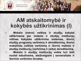 AM atskaitomybė ir
    kokybės užtikrinimas (I)
o    Mokslo (meno) veiklos ir studijų kokybė
  užtikrinama per mokslo ir studijų institucijų
  vidines kokybės užtikrinimo sistemas, išorinį
  studijų programų vertinimą ir akreditavimą, išorinį
  mokslinės veiklos vertinimą ir išorinį mokslo ir
  studijų institucijų įvertinimą ir (arba) akreditavimą.
o    Mokslo ir studijų institucijų veikla turi būti
  nuolat tobulinama, atsižvelgiant į savianalizės ir
  išorinio vertinimo išvadas.
 