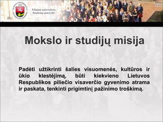 Mokslo ir studijų misija

Padėti užtikrinti šalies visuomenės, kultūros ir
ūkio    klestėjimą,     būti    kiekvieno   Lietuvos
Respublikos piliečio visaverčio gyvenimo atrama
ir paskata, tenkinti prigimtinį pažinimo troškimą.
 