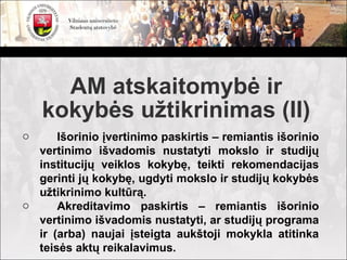 AM atskaitomybė ir
    kokybės užtikrinimas (II)
o     Išorinio įvertinimo paskirtis – remiantis išorinio
  vertinimo išvadomis nustatyti mokslo ir studijų
  institucijų veiklos kokybę, teikti rekomendacijas
  gerinti jų kokybę, ugdyti mokslo ir studijų kokybės
  užtikrinimo kultūrą.
o     Akreditavimo paskirtis – remiantis išorinio
  vertinimo išvadomis nustatyti, ar studijų programa
  ir (arba) naujai įsteigta aukštoji mokykla atitinka
  teisės aktų reikalavimus.
 