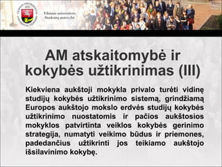 AM atskaitomybė ir
kokybės užtikrinimas (III)
Kiekviena aukštoji mokykla privalo turėti vidinę
studijų kokybės užtikrinimo sistemą, grindžiamą
Europos aukštojo mokslo erdvės studijų kokybės
užtikrinimo nuostatomis ir pačios aukštosios
mokyklos patvirtinta veiklos kokybės gerinimo
strategija, numatyti veikimo būdus ir priemones,
padedančius užtikrinti jos teikiamo aukštojo
išsilavinimo kokybę.
 