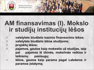 AM finansavimas (I). Mokslo
 ir studijų institucijų lėšos
o   valstybės biudžeto bazinio finansavimo lėšos;
o   valstybės biudžeto lėšos studijoms;
o   projektų lėšos;
o   pajamos, gautos kaip mokestis už studijas, taip
    pat    pajamos iš ūkinės, mokslinės veiklos ir
    teikiamų     paslaugų;
o   lėšos, gautos kaip parama pagal Labdaros ir
    paramos įstatymą;
 