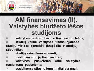 AM finansavimas (II).
 Valstybės biudžeto lėšos
        studijoms
o      valstybės biudžeto bazinio finansavimo lėšos;
o      studijų kainai valstybės finansuojamose
studijų vietose apmokėti (krepšelis ir studijų
stipendija);
o      studijų kainai kompensuoti;
o      tiksliniam studijų finansavimui;
o      valstybės paskoloms arba valstybės
remiamoms paskoloms;
o      socialinėms stipendijoms ir kitai paramai.
 