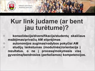 Kur link judame (ar bent
         jau turėtume)?
o    konsolidacija/diversifikacija/studentų skaičiaus
  mažėjimas/privačių AM stiprėjimas
o    autonomijos augimas/vadybos pokyčiai AM
o    studijų lankstumas (modulinės)/orientacija į
  rezultatus, o ne į procesą/mokymasis visą
  gyvenimą/bendrosios (perkeliamos) kompetencijos.
 