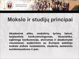 Mokslo ir studijų principai

Akademinė etika, mokslinių tyrimų laisvė,
tarptautinis  konkurencingumas,      lituanistika,
sąžininga konkurencija, atvirumas ir atsakomybė
visuomenei, suderinimo su Europos aukštojo
mokslo erdvės nuostatomis, studentų asmeninio
suinteresuotumo ir pan.
 