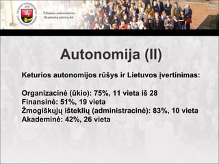 Autonomija (II)
Keturios autonomijos rūšys ir Lietuvos įvertinimas:

Organizacinė (ūkio): 75%, 11 vieta iš 28
Finansinė: 51%, 19 vieta
Žmogiškųjų išteklių (administracinė): 83%, 10 vieta
Akademinė: 42%, 26 vieta
 