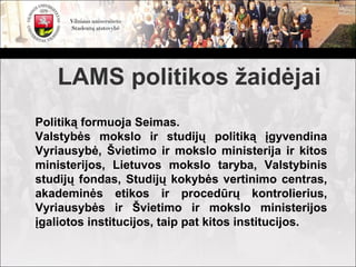 LAMS politikos žaidėjai
Politiką formuoja Seimas.
Valstybės mokslo ir studijų politiką įgyvendina
Vyriausybė, Švietimo ir mokslo ministerija ir kitos
ministerijos, Lietuvos mokslo taryba, Valstybinis
studijų fondas, Studijų kokybės vertinimo centras,
akademinės etikos ir procedūrų kontrolierius,
Vyriausybės ir Švietimo ir mokslo ministerijos
įgaliotos institucijos, taip pat kitos institucijos.
 