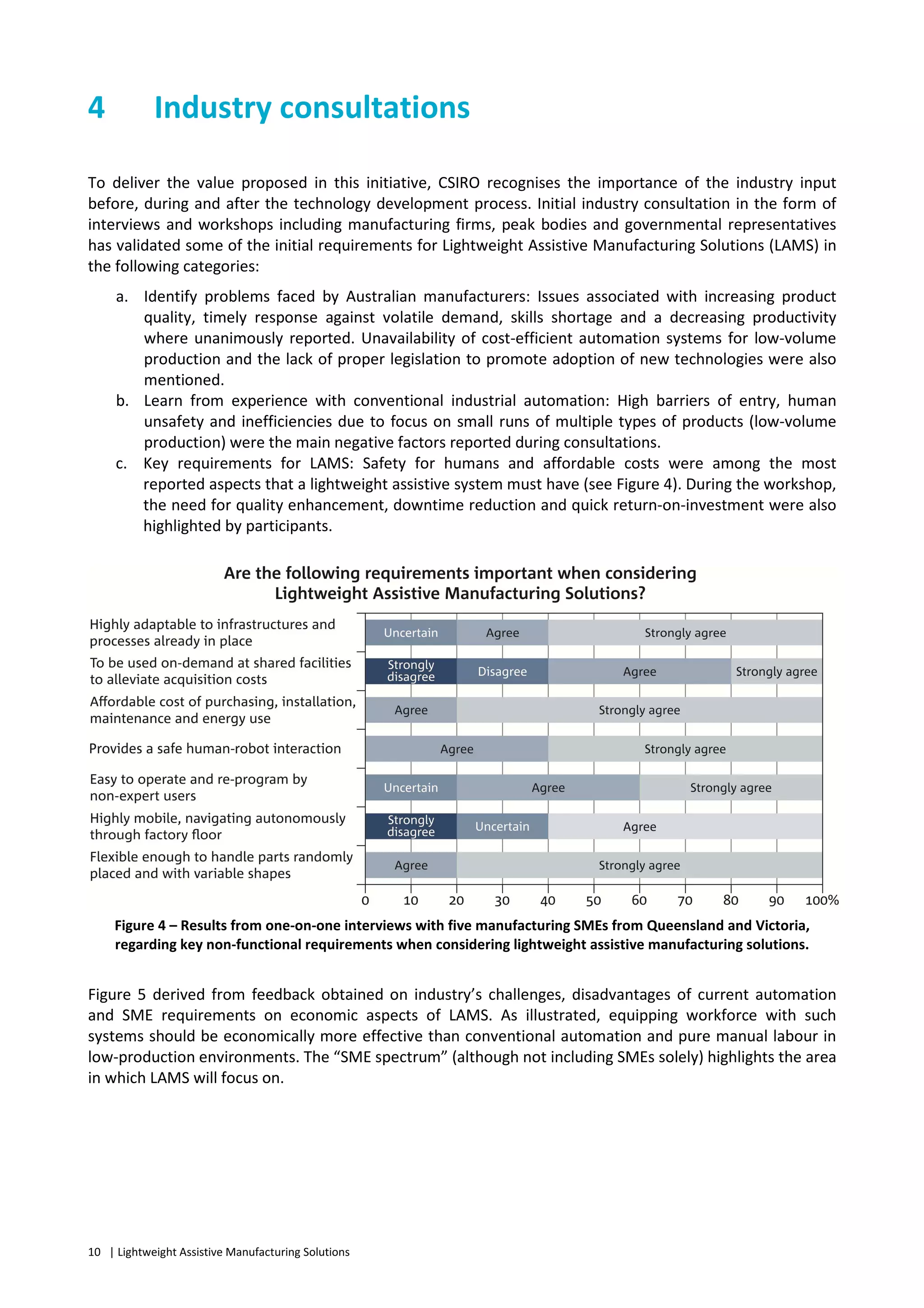 10 | Lightweight Assistive Manufacturing Solutions
4 Industry consultations
To deliver the value proposed in this initiative, CSIRO recognises the importance of the industry input
before, during and after the technology development process. Initial industry consultation in the form of
interviews and workshops including manufacturing firms, peak bodies and governmental representatives
has validated some of the initial requirements for Lightweight Assistive Manufacturing Solutions (LAMS) in
the following categories:
a. Identify problems faced by Australian manufacturers: Issues associated with increasing product
quality, timely response against volatile demand, skills shortage and a decreasing productivity
where unanimously reported. Unavailability of cost-efficient automation systems for low-volume
production and the lack of proper legislation to promote adoption of new technologies were also
mentioned.
b. Learn from experience with conventional industrial automation: High barriers of entry, human
unsafety and inefficiencies due to focus on small runs of multiple types of products (low-volume
production) were the main negative factors reported during consultations.
c. Key requirements for LAMS: Safety for humans and affordable costs were among the most
reported aspects that a lightweight assistive system must have (see Figure 4). During the workshop,
the need for quality enhancement, downtime reduction and quick return-on-investment were also
highlighted by participants.
Figure 4 – Results from one-on-one interviews with five manufacturing SMEs from Queensland and Victoria,
regarding key non-functional requirements when considering lightweight assistive manufacturing solutions.
Figure 5 derived from feedback obtained on industry’s challenges, disadvantages of current automation
and SME requirements on economic aspects of LAMS. As illustrated, equipping workforce with such
systems should be economically more effective than conventional automation and pure manual labour in
low-production environments. The “SME spectrum” (although not including SMEs solely) highlights the area
in which LAMS will focus on.
 