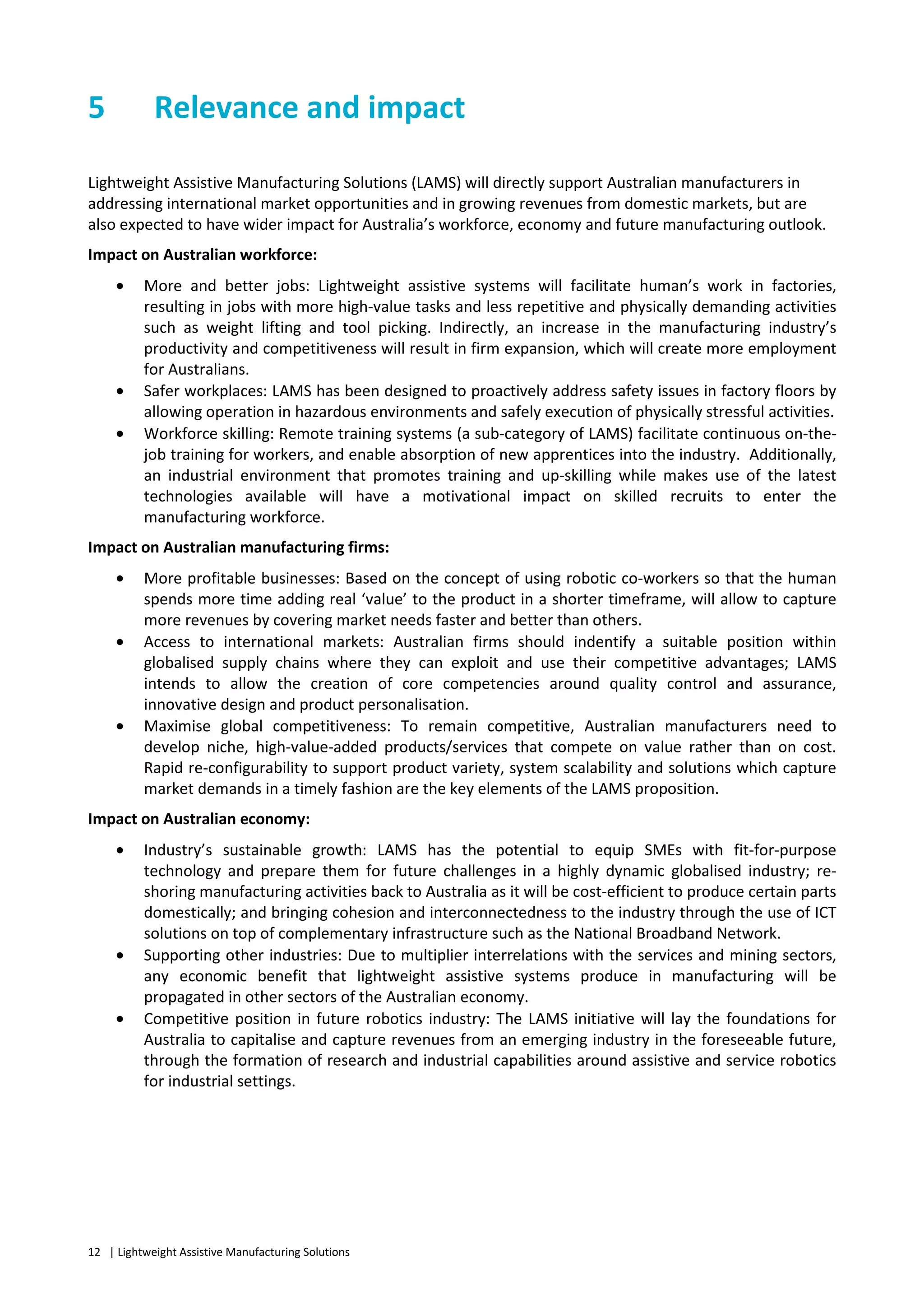 12 | Lightweight Assistive Manufacturing Solutions
5 Relevance and impact
Lightweight Assistive Manufacturing Solutions (LAMS) will directly support Australian manufacturers in
addressing international market opportunities and in growing revenues from domestic markets, but are
also expected to have wider impact for Australia’s workforce, economy and future manufacturing outlook.
Impact on Australian workforce:
• More and better jobs: Lightweight assistive systems will facilitate human’s work in factories,
resulting in jobs with more high-value tasks and less repetitive and physically demanding activities
such as weight lifting and tool picking. Indirectly, an increase in the manufacturing industry’s
productivity and competitiveness will result in firm expansion, which will create more employment
for Australians.
• Safer workplaces: LAMS has been designed to proactively address safety issues in factory floors by
allowing operation in hazardous environments and safely execution of physically stressful activities.
• Workforce skilling: Remote training systems (a sub-category of LAMS) facilitate continuous on-the-
job training for workers, and enable absorption of new apprentices into the industry. Additionally,
an industrial environment that promotes training and up-skilling while makes use of the latest
technologies available will have a motivational impact on skilled recruits to enter the
manufacturing workforce.
Impact on Australian manufacturing firms:
• More profitable businesses: Based on the concept of using robotic co-workers so that the human
spends more time adding real ‘value’ to the product in a shorter timeframe, will allow to capture
more revenues by covering market needs faster and better than others.
• Access to international markets: Australian firms should indentify a suitable position within
globalised supply chains where they can exploit and use their competitive advantages; LAMS
intends to allow the creation of core competencies around quality control and assurance,
innovative design and product personalisation.
• Maximise global competitiveness: To remain competitive, Australian manufacturers need to
develop niche, high-value-added products/services that compete on value rather than on cost.
Rapid re-configurability to support product variety, system scalability and solutions which capture
market demands in a timely fashion are the key elements of the LAMS proposition.
Impact on Australian economy:
• Industry’s sustainable growth: LAMS has the potential to equip SMEs with fit-for-purpose
technology and prepare them for future challenges in a highly dynamic globalised industry; re-
shoring manufacturing activities back to Australia as it will be cost-efficient to produce certain parts
domestically; and bringing cohesion and interconnectedness to the industry through the use of ICT
solutions on top of complementary infrastructure such as the National Broadband Network.
• Supporting other industries: Due to multiplier interrelations with the services and mining sectors,
any economic benefit that lightweight assistive systems produce in manufacturing will be
propagated in other sectors of the Australian economy.
• Competitive position in future robotics industry: The LAMS initiative will lay the foundations for
Australia to capitalise and capture revenues from an emerging industry in the foreseeable future,
through the formation of research and industrial capabilities around assistive and service robotics
for industrial settings.
 