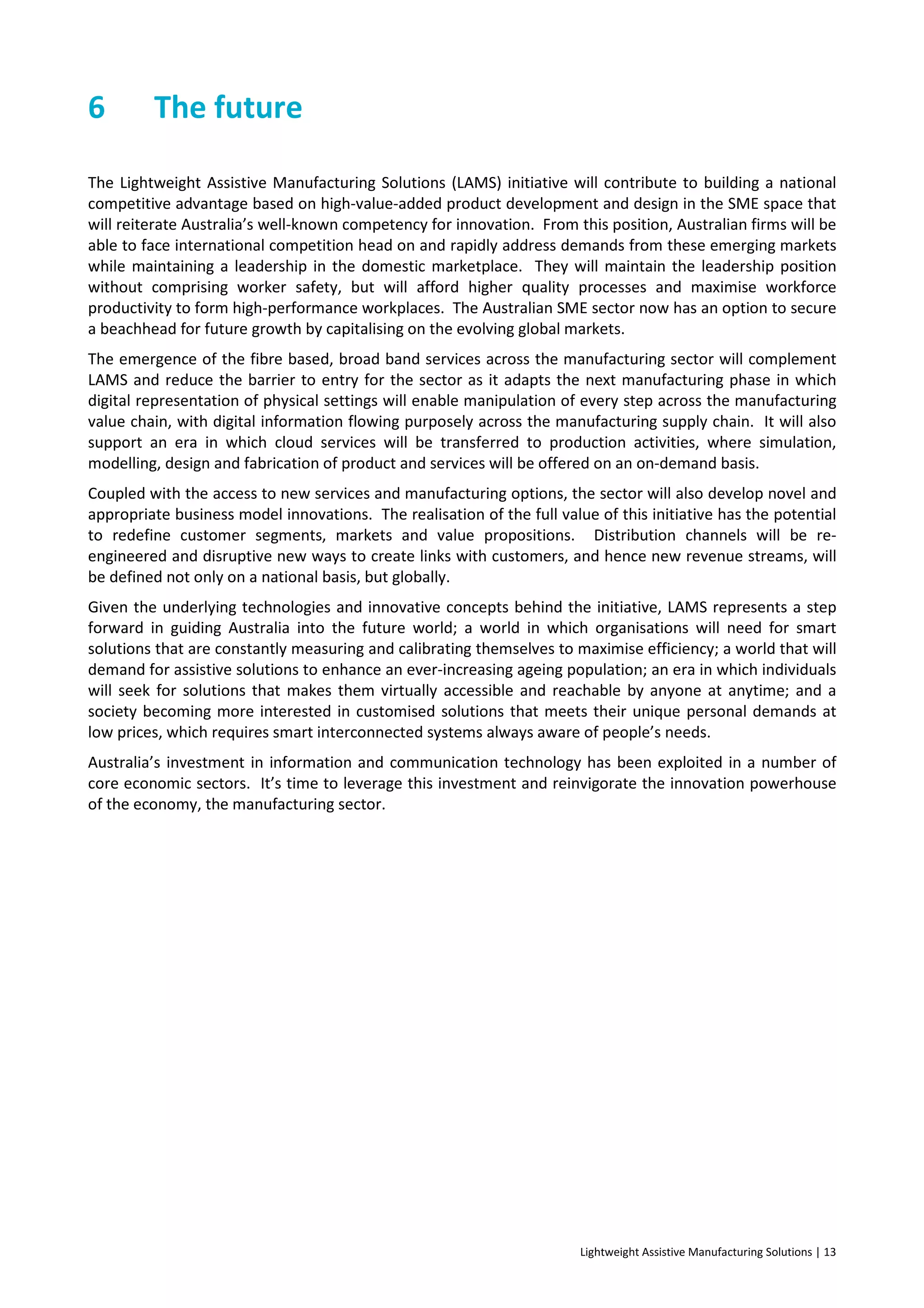 Lightweight Assistive Manufacturing Solutions | 13
6 The future
The Lightweight Assistive Manufacturing Solutions (LAMS) initiative will contribute to building a national
competitive advantage based on high-value-added product development and design in the SME space that
will reiterate Australia’s well-known competency for innovation. From this position, Australian firms will be
able to face international competition head on and rapidly address demands from these emerging markets
while maintaining a leadership in the domestic marketplace. They will maintain the leadership position
without comprising worker safety, but will afford higher quality processes and maximise workforce
productivity to form high-performance workplaces. The Australian SME sector now has an option to secure
a beachhead for future growth by capitalising on the evolving global markets.
The emergence of the fibre based, broad band services across the manufacturing sector will complement
LAMS and reduce the barrier to entry for the sector as it adapts the next manufacturing phase in which
digital representation of physical settings will enable manipulation of every step across the manufacturing
value chain, with digital information flowing purposely across the manufacturing supply chain. It will also
support an era in which cloud services will be transferred to production activities, where simulation,
modelling, design and fabrication of product and services will be offered on an on-demand basis.
Coupled with the access to new services and manufacturing options, the sector will also develop novel and
appropriate business model innovations. The realisation of the full value of this initiative has the potential
to redefine customer segments, markets and value propositions. Distribution channels will be re-
engineered and disruptive new ways to create links with customers, and hence new revenue streams, will
be defined not only on a national basis, but globally.
Given the underlying technologies and innovative concepts behind the initiative, LAMS represents a step
forward in guiding Australia into the future world; a world in which organisations will need for smart
solutions that are constantly measuring and calibrating themselves to maximise efficiency; a world that will
demand for assistive solutions to enhance an ever-increasing ageing population; an era in which individuals
will seek for solutions that makes them virtually accessible and reachable by anyone at anytime; and a
society becoming more interested in customised solutions that meets their unique personal demands at
low prices, which requires smart interconnected systems always aware of people’s needs.
Australia’s investment in information and communication technology has been exploited in a number of
core economic sectors. It’s time to leverage this investment and reinvigorate the innovation powerhouse
of the economy, the manufacturing sector.
 