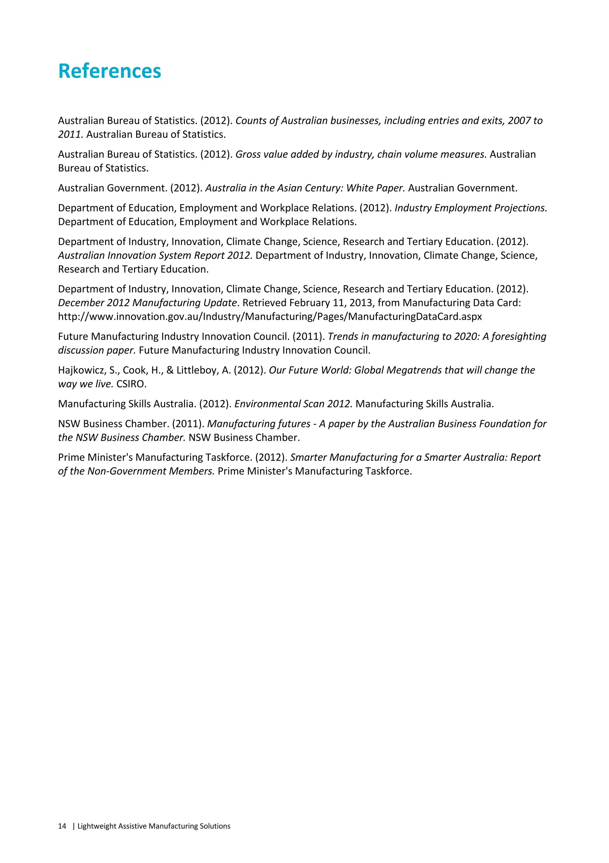 14 | Lightweight Assistive Manufacturing Solutions
References
Australian Bureau of Statistics. (2012). Counts of Australian businesses, including entries and exits, 2007 to
2011. Australian Bureau of Statistics.
Australian Bureau of Statistics. (2012). Gross value added by industry, chain volume measures. Australian
Bureau of Statistics.
Australian Government. (2012). Australia in the Asian Century: White Paper. Australian Government.
Department of Education, Employment and Workplace Relations. (2012). Industry Employment Projections.
Department of Education, Employment and Workplace Relations.
Department of Industry, Innovation, Climate Change, Science, Research and Tertiary Education. (2012).
Australian Innovation System Report 2012. Department of Industry, Innovation, Climate Change, Science,
Research and Tertiary Education.
Department of Industry, Innovation, Climate Change, Science, Research and Tertiary Education. (2012).
December 2012 Manufacturing Update. Retrieved February 11, 2013, from Manufacturing Data Card:
http://www.innovation.gov.au/Industry/Manufacturing/Pages/ManufacturingDataCard.aspx
Future Manufacturing Industry Innovation Council. (2011). Trends in manufacturing to 2020: A foresighting
discussion paper. Future Manufacturing Industry Innovation Council.
Hajkowicz, S., Cook, H., & Littleboy, A. (2012). Our Future World: Global Megatrends that will change the
way we live. CSIRO.
Manufacturing Skills Australia. (2012). Environmental Scan 2012. Manufacturing Skills Australia.
NSW Business Chamber. (2011). Manufacturing futures - A paper by the Australian Business Foundation for
the NSW Business Chamber. NSW Business Chamber.
Prime Minister's Manufacturing Taskforce. (2012). Smarter Manufacturing for a Smarter Australia: Report
of the Non-Government Members. Prime Minister's Manufacturing Taskforce.
 
