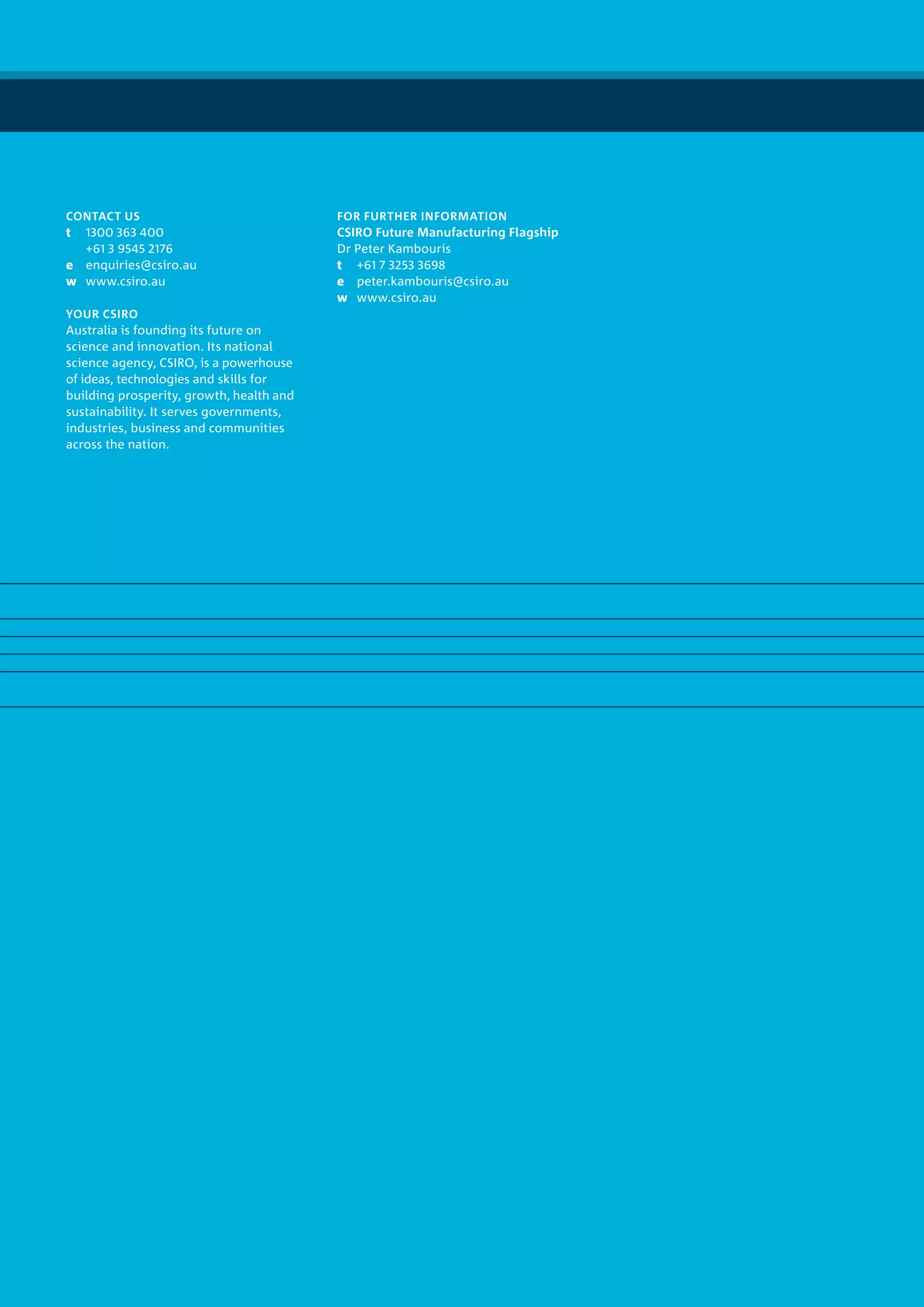 FOR FURTHER INFORMATION
CSIRO Future Manufacturing Flagship
Dr Peter Kambouris
t	 +61 7 3253 3698
e	peter.kambouris@csiro.au
w	www.csiro.au
CONTACT US
t	 1300 363 400
	 +61 3 9545 2176
e	enquiries@csiro.au
w	www.csiro.au
YOUR CSIRO
Australia is founding its future on
science and innovation. Its national
science agency, CSIRO, is a powerhouse
of ideas, technologies and skills for
building prosperity, growth, health and
sustainability. It serves governments,
industries, business and communities
across the nation.
 