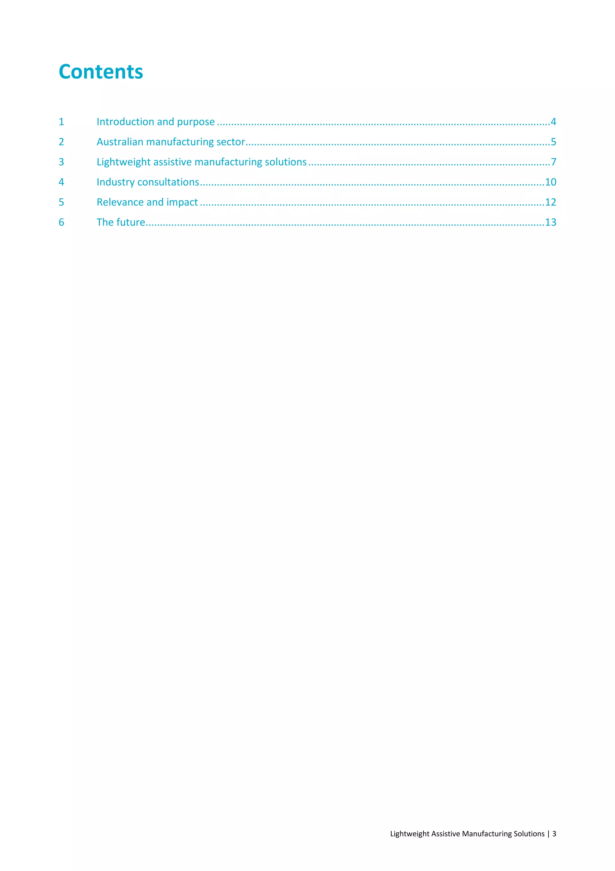Lightweight Assistive Manufacturing Solutions | 3
Contents
1 Introduction and purpose .....................................................................................................................4
2 Australian manufacturing sector...........................................................................................................5
3 Lightweight assistive manufacturing solutions.....................................................................................7
4 Industry consultations.........................................................................................................................10
5 Relevance and impact.........................................................................................................................12
6 The future............................................................................................................................................13
 