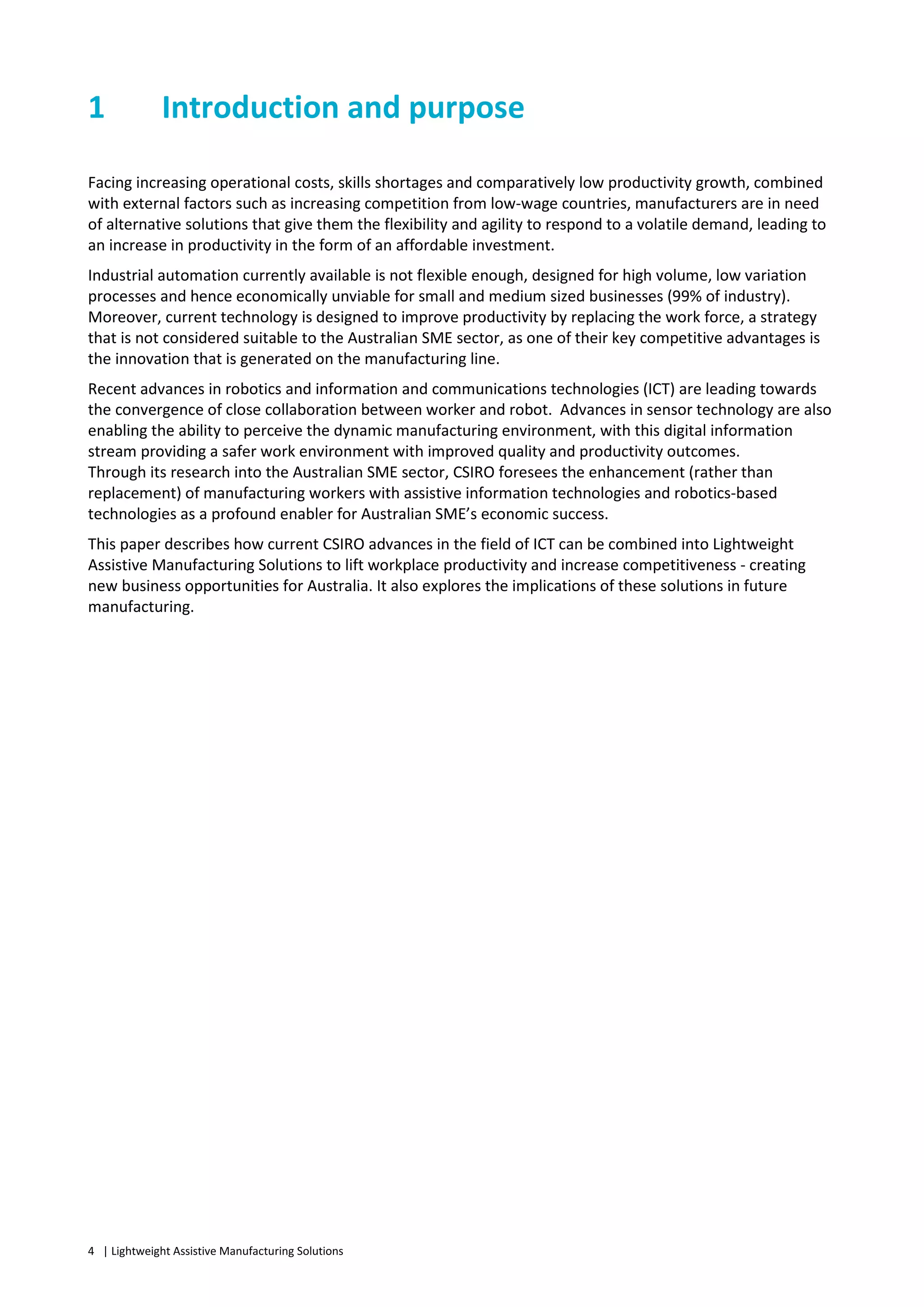 4 | Lightweight Assistive Manufacturing Solutions
1 Introduction and purpose
Facing increasing operational costs, skills shortages and comparatively low productivity growth, combined
with external factors such as increasing competition from low-wage countries, manufacturers are in need
of alternative solutions that give them the flexibility and agility to respond to a volatile demand, leading to
an increase in productivity in the form of an affordable investment.
Industrial automation currently available is not flexible enough, designed for high volume, low variation
processes and hence economically unviable for small and medium sized businesses (99% of industry).
Moreover, current technology is designed to improve productivity by replacing the work force, a strategy
that is not considered suitable to the Australian SME sector, as one of their key competitive advantages is
the innovation that is generated on the manufacturing line.
Recent advances in robotics and information and communications technologies (ICT) are leading towards
the convergence of close collaboration between worker and robot. Advances in sensor technology are also
enabling the ability to perceive the dynamic manufacturing environment, with this digital information
stream providing a safer work environment with improved quality and productivity outcomes.
Through its research into the Australian SME sector, CSIRO foresees the enhancement (rather than
replacement) of manufacturing workers with assistive information technologies and robotics-based
technologies as a profound enabler for Australian SME’s economic success.
This paper describes how current CSIRO advances in the field of ICT can be combined into Lightweight
Assistive Manufacturing Solutions to lift workplace productivity and increase competitiveness - creating
new business opportunities for Australia. It also explores the implications of these solutions in future
manufacturing.
 