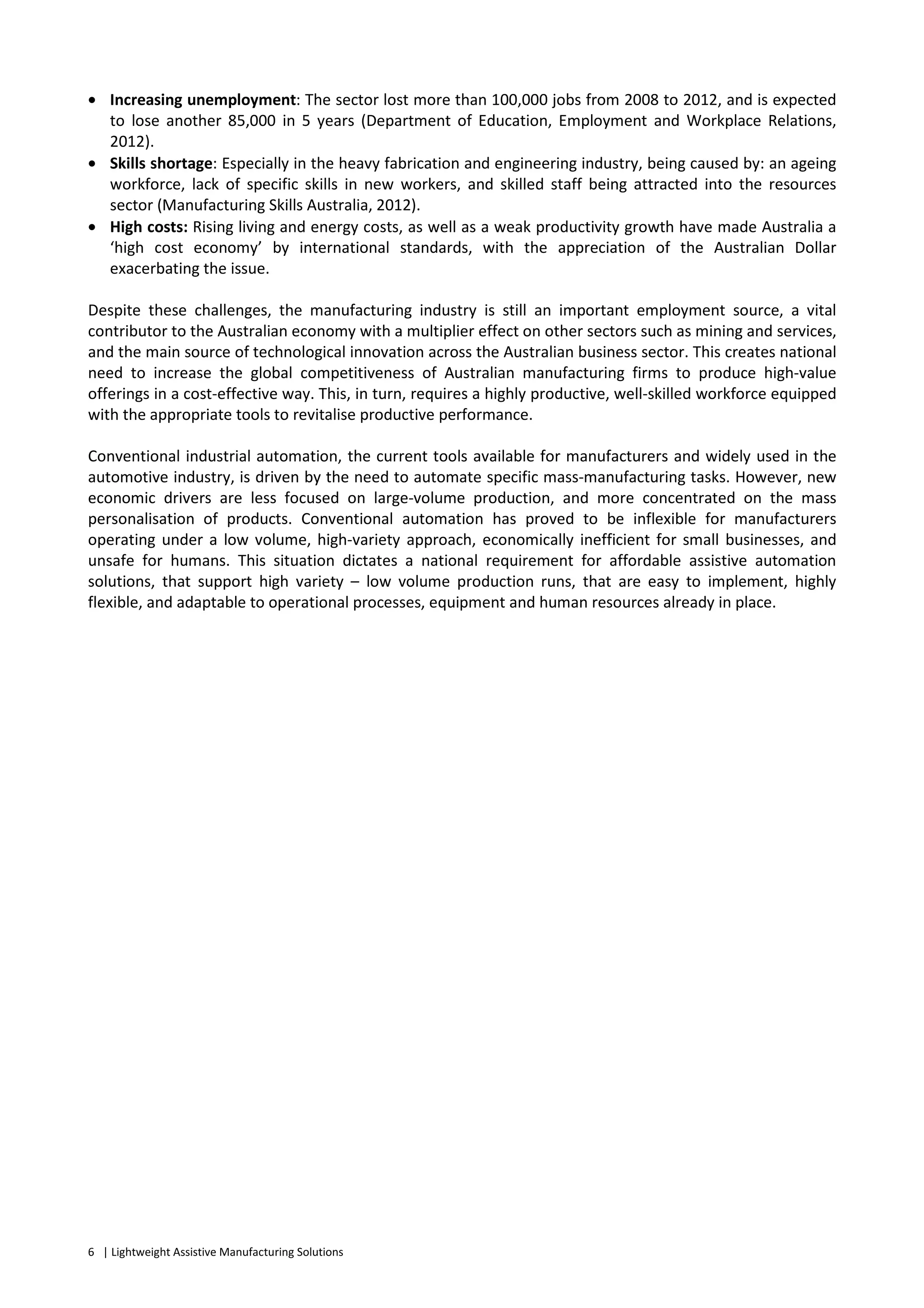 6 | Lightweight Assistive Manufacturing Solutions
• Increasing unemployment: The sector lost more than 100,000 jobs from 2008 to 2012, and is expected
to lose another 85,000 in 5 years (Department of Education, Employment and Workplace Relations,
2012).
• Skills shortage: Especially in the heavy fabrication and engineering industry, being caused by: an ageing
workforce, lack of specific skills in new workers, and skilled staff being attracted into the resources
sector (Manufacturing Skills Australia, 2012).
• High costs: Rising living and energy costs, as well as a weak productivity growth have made Australia a
‘high cost economy’ by international standards, with the appreciation of the Australian Dollar
exacerbating the issue.
Despite these challenges, the manufacturing industry is still an important employment source, a vital
contributor to the Australian economy with a multiplier effect on other sectors such as mining and services,
and the main source of technological innovation across the Australian business sector. This creates national
need to increase the global competitiveness of Australian manufacturing firms to produce high-value
offerings in a cost-effective way. This, in turn, requires a highly productive, well-skilled workforce equipped
with the appropriate tools to revitalise productive performance.
Conventional industrial automation, the current tools available for manufacturers and widely used in the
automotive industry, is driven by the need to automate specific mass-manufacturing tasks. However, new
economic drivers are less focused on large-volume production, and more concentrated on the mass
personalisation of products. Conventional automation has proved to be inflexible for manufacturers
operating under a low volume, high-variety approach, economically inefficient for small businesses, and
unsafe for humans. This situation dictates a national requirement for affordable assistive automation
solutions, that support high variety – low volume production runs, that are easy to implement, highly
flexible, and adaptable to operational processes, equipment and human resources already in place.
 