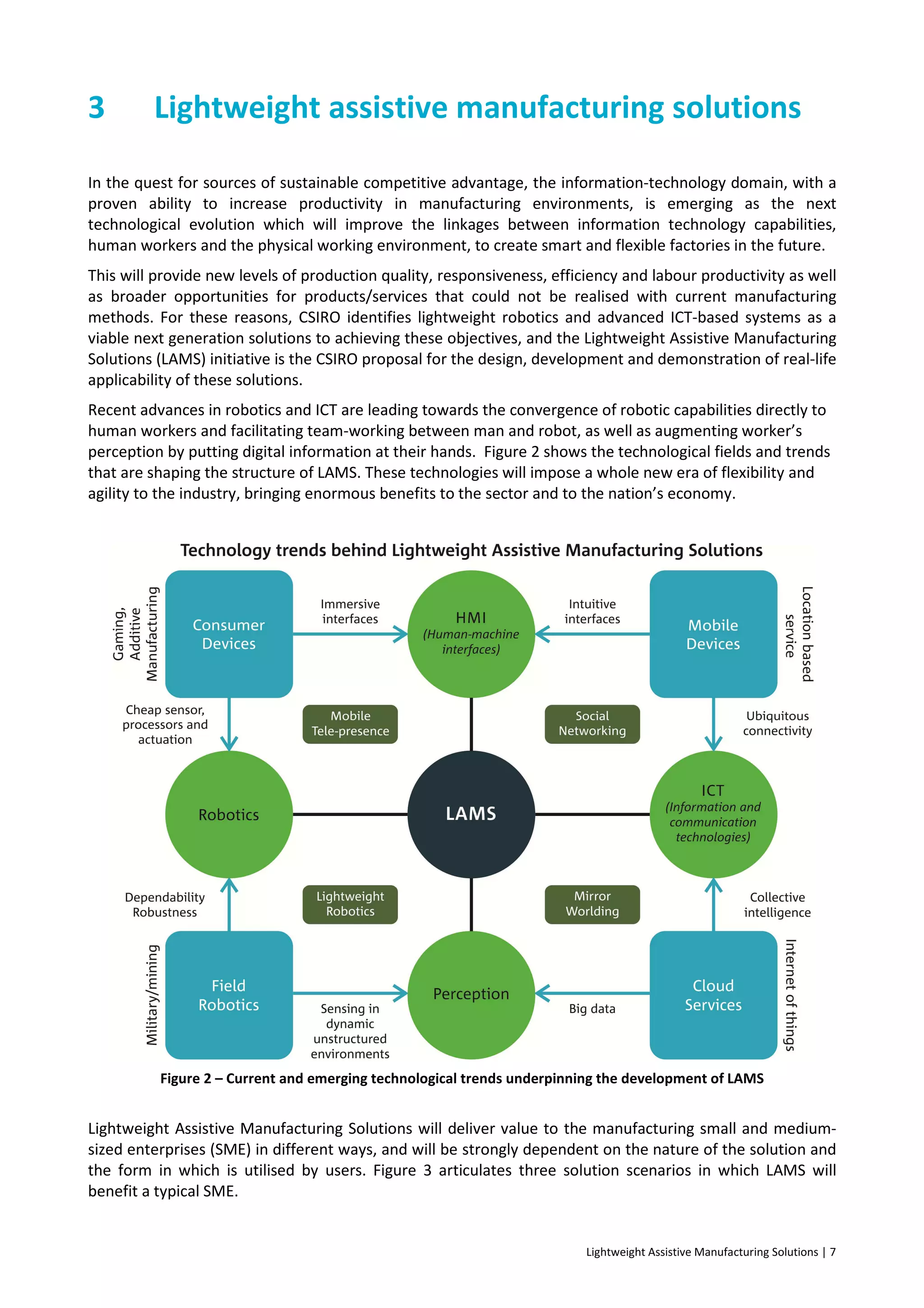 Lightweight Assistive Manufacturing Solutions | 7
3 Lightweight assistive manufacturing solutions
In the quest for sources of sustainable competitive advantage, the information-technology domain, with a
proven ability to increase productivity in manufacturing environments, is emerging as the next
technological evolution which will improve the linkages between information technology capabilities,
human workers and the physical working environment, to create smart and flexible factories in the future.
This will provide new levels of production quality, responsiveness, efficiency and labour productivity as well
as broader opportunities for products/services that could not be realised with current manufacturing
methods. For these reasons, CSIRO identifies lightweight robotics and advanced ICT-based systems as a
viable next generation solutions to achieving these objectives, and the Lightweight Assistive Manufacturing
Solutions (LAMS) initiative is the CSIRO proposal for the design, development and demonstration of real-life
applicability of these solutions.
Recent advances in robotics and ICT are leading towards the convergence of robotic capabilities directly to
human workers and facilitating team-working between man and robot, as well as augmenting worker’s
perception by putting digital information at their hands. Figure 2 shows the technological fields and trends
that are shaping the structure of LAMS. These technologies will impose a whole new era of flexibility and
agility to the industry, bringing enormous benefits to the sector and to the nation’s economy.
Figure 2 – Current and emerging technological trends underpinning the development of LAMS
Lightweight Assistive Manufacturing Solutions will deliver value to the manufacturing small and medium-
sized enterprises (SME) in different ways, and will be strongly dependent on the nature of the solution and
the form in which is utilised by users. Figure 3 articulates three solution scenarios in which LAMS will
benefit a typical SME.
 