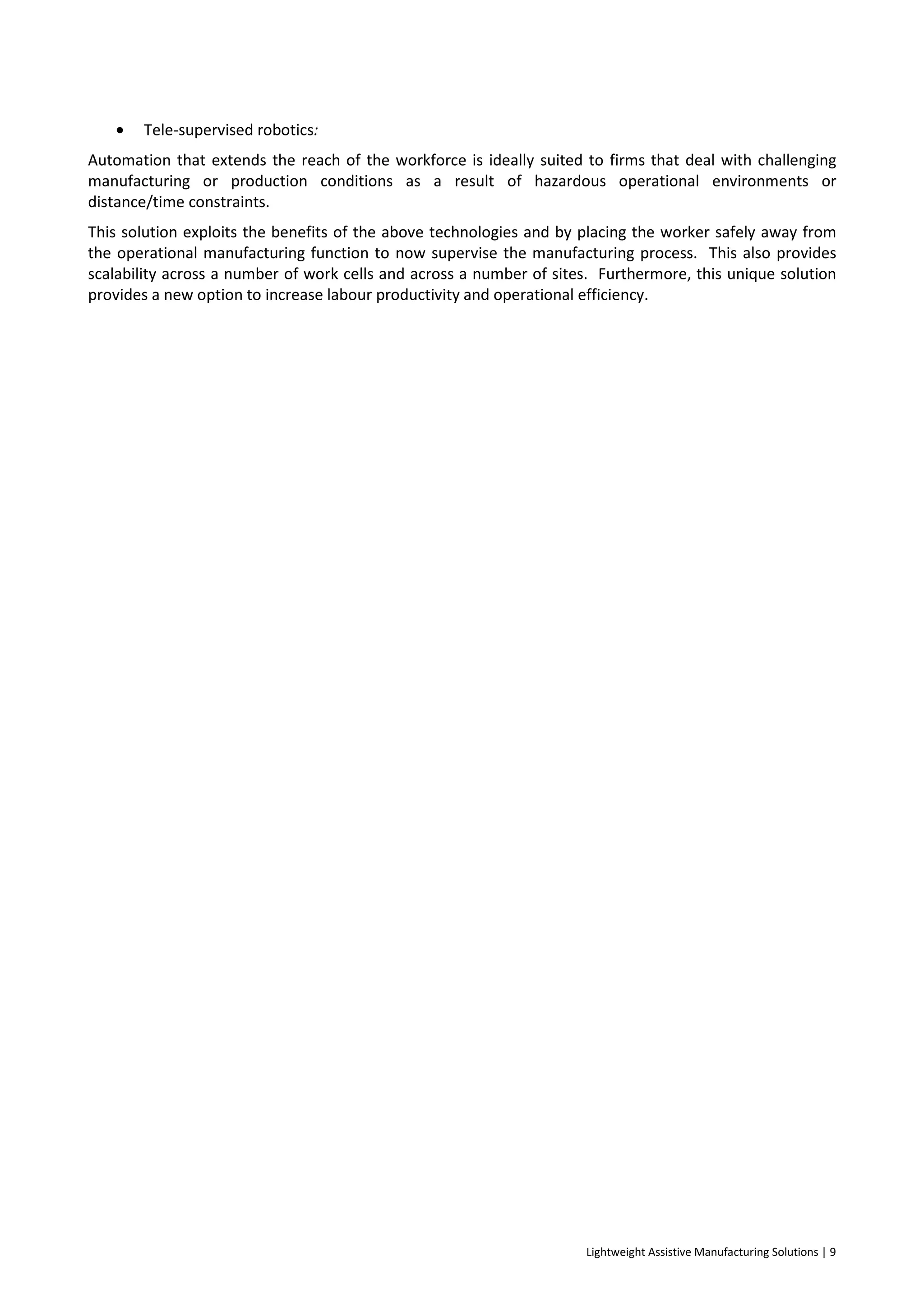 Lightweight Assistive Manufacturing Solutions | 9
• Tele-supervised robotics:
Automation that extends the reach of the workforce is ideally suited to firms that deal with challenging
manufacturing or production conditions as a result of hazardous operational environments or
distance/time constraints.
This solution exploits the benefits of the above technologies and by placing the worker safely away from
the operational manufacturing function to now supervise the manufacturing process. This also provides
scalability across a number of work cells and across a number of sites. Furthermore, this unique solution
provides a new option to increase labour productivity and operational efficiency.
 