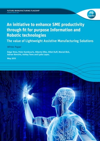 FUTURE MANUFACTURING FLAGSHIP
www.csiro.au
White Paper
An initiative to enhance SME productivity
through fit for purpose Information and
Robotic technologies
The value of Lightweight Assistive Manufacturing Solutions
Edgar Brea, Peter Kambouris, Alberto Elfes, Elliot Duff, Marcel Bick,
Adrian Bonchis, Ashley Tews and Lydia Lopes.
May 2013
 