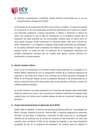 b) Prescribir correctamente e identificar efectos adversos ocasionados por el uso de
      procedimientos o terapias de la MTAC.


   La formación de los practicantes de MAC es otro tema en análisis. Un punto de acuerdo
   en la discusión es que los practicantes de técnicas alternativas por lo general no tienen
   una formación académica o técnica equivalente a médico o enfermera o técnico de
   salud. Hay consenso en que la falta de certificación es un problema central para la
   aceptación de estas prácticas por las comunidades médicas tanto en EEUU como en
   otros países europeos. Existe certificación en Alemania desde 1939 para el técnico en
   salud -Heilpraktiker- y en Inglaterra y Estados Unidos están certificados los osteópatas5.
   En los paises orientales están acreditados los médicos acupunturistas, el yoga es una
   práctica común; un estilo de vida. La aplicación de la trofoterapia, fitoterapia son
   también tratamientos comunes que en nuestro país aplican muchas personas sin
   certificación, en forma empírica.




4. Asumir nuestra cultura

   Como ya se ha mencionado, la formación médica tradicionalmente se ha basado en el
   Modelo Médico Hegemónico1 con la consiguiente omisión de la medicina tradicional de
   cada país y por ende de la cultura. Con el tiempo se ha hecho necesario incorporar la
   MTAC en la formación médica ya que la población demanda a los profesionales de la
   salud su aplicación pero sobre todo porque ésta ha demostrado su eficacia y cuenta con
   múltiple evidencia científica.


   En el Perú tenemos una vasta experiencia en la atención del proceso salud enfermedad
   desde las culturas pre incas y que a través de la medicina tradicional han llegado hasta
   nuestros días; las mismas que no deben dejarse de lado en la atención integral de las
   personas.


5. Viraje internacional hacia la aplicación de la MTAC

   Desde 1990 en adelante, el 64% de las Escuelas de Medicina (EM) de universidades de
   EEUU y Europa, impartían cursos de técnicas MAC y medicina integrativa en diferentes
   formatos. De otro lado, la enseñanza y formación en MAC, junto con la investigación
   científica de las prácticas son los temas de consenso en ese momento5; así como hay
   consenso para incorporar la MAC en los estudios de pregrado y que haya enseñanza
   acreditada de ella en un programa de postgrado5. Se enfatiza para los médicos la
 