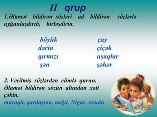 II qrup
1.Əlamət bildirən sözləri ad
uyğunlaşdırıb, birləşdirin.

böyük
dərin
qırmızı
şən

bildirən

sözlərlə

çay
çiçək
uşaqlar
şəhər

2. Verilmiş sözlərdən cümlə qurun.
Əlamət bildirən sözün altından xətt
çəkin.
maraqlı, qardaşına, nağıl, Nigar, oxudu

 