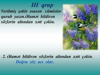 III qrup
Verilmiş şəklə əsasən cümlələr
qurub yazın.Əlamət bildirən
sözlərin altından xətt çəkin.

2. Əlamət bildirən sözlərin altından xətt çəkin.
Doğru söz acı olar.

 