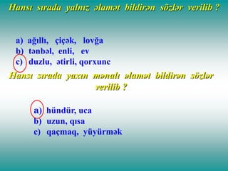 Hansı sırada yalnız əlamət bildirən sözlər verilib ?
a) ağıllı, çiçək, lovğa
b) tənbəl, enli, ev
c) duzlu, ətirli, qorxunc

Hansı sırada yaxın mənalı əlamət bildirən sözlər
verilib ?
a) hündür, uca
b) uzun, qısa
c) qaçmaq, yüyürmək

 