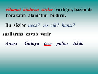 Əlamət bildirən sözlər varlığın, bəzən də
hərəkətin əlamətini bildirir.
Bu sözlər necə? nə cür? hansı?
suallarına cavab verir.
Anası

Gülaya təzə

paltar

tikdi.

 