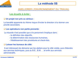 La méthode 5S
9
Christophe CABERLON Les 5S
Les écueils à éviter :
‰ Un projet non pris au sérieux :
La banalité apparente du thème risque d'inciter la direction à lui donner une
priorité secondaire.
‰ Les opérateurs non partie prenante:
La réussite n'est possible que si le personnel s'implique dans :
- la définition des objectifs,
- la détermination des ressources humaines,
- l'établissement des procédures et check-lists.
‰ Laisser les bureaux de côté:
Il est intéressant de démarrer par les ateliers pour le côté visible, puis d'étendre
aux services techniques, puis au B.E., B.M. . . et enfin aux services
administratifs.
AMELIORER L'ENVIRONNEMENT DU TRAVAIL
 