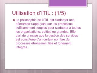 Utilisation d’ITIL : (1/5)
 La philosophie de l'ITIL est d'adopter une
démarche s'appuyant sur les processus
suffisamment souples pour s'adapter à toutes
les organisations, petites ou grandes. Elle
part du principe que la gestion des services
est constituée d'un certain nombre de
processus étroitement liés et fortement
intégrés
 
