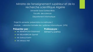 Ministre de l'enseignement supérieur et de la
recherche scientifique Algérie
Université Saad Dahled Blida
Faculté des sciences
Département informatique
Projet fin semestre :présentation la méthode Z
Module : validation formelle des systèmes informatiques (VFSI)
Présenter par : Professeure :
Mme:F,Z,Zahra Mr: BENKHAOUA Sidahmed
 Mr: BELMABROUK Djamel
 Mr: Siahoui Karim
 Mr: Miraoui Akli
 