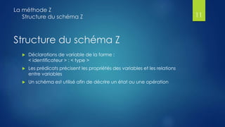 Structure du schéma Z
 Déclarations de variable de la forme :
< identificateur > : < type >
 Les prédicats précisent les propriétés des variables et les relations
entre variables
 Un schéma est utilisé afin de décrire un état ou une opération
La méthode Z
Structure du schéma Z 11
 