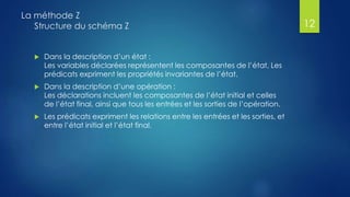  Dans la description d’un état :
Les variables déclarées représentent les composantes de l’état, Les
prédicats expriment les propriétés invariantes de l’état.
 Dans la description d’une opération :
Les déclarations incluent les composantes de l’état initial et celles
de l’état final, ainsi que tous les entrées et les sorties de l’opération.
 Les prédicats expriment les relations entre les entrées et les sorties, et
entre l’état initial et l’état final.
La méthode Z
Structure du schéma Z 12
 